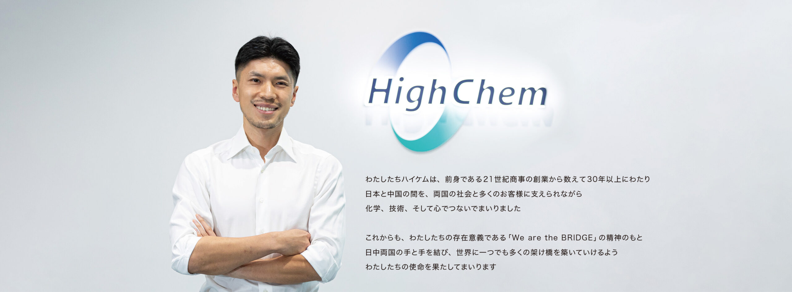わたしたちハイケムは、前身である21世紀商事の創業から数えて30年以上にわたり、日本と中国の間を、両国の社会と多くのお客様に支えられながら、化学、技術、そして心でつないでまいりました。

これからも、わたしたちの存在意義である「We are the BRIDGE」の精神のもと、日中両国の手と手を結び、世界に一つでも多くの懸け橋を築いていけるよう、わたしたちの使命を果たしてまいります。