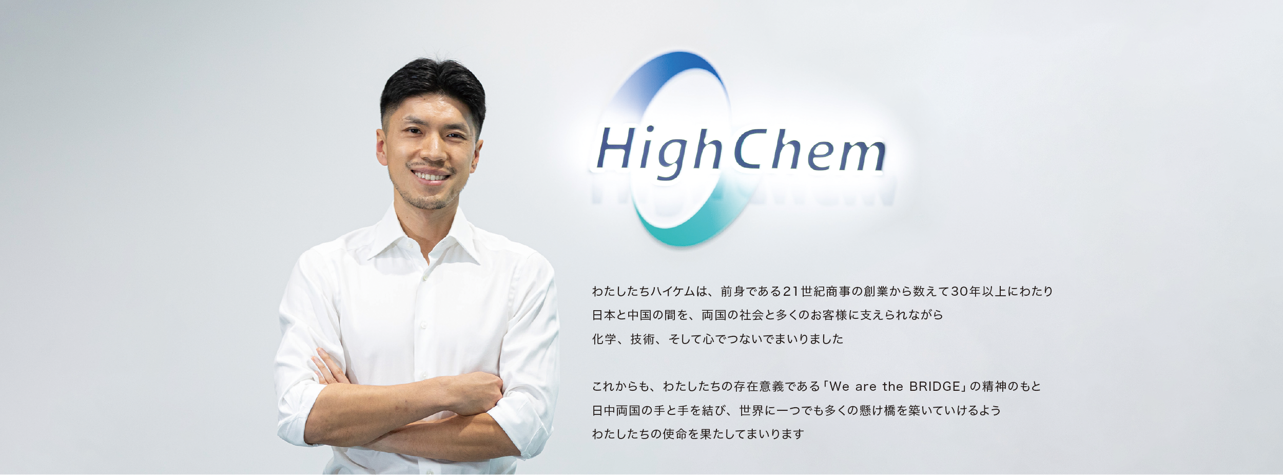 わたしたちハイケムは、前身である21世紀商事の創業から数えて30年以上にわたり、日本と中国の間を、両国の社会と多くのお客様に支えられながら、化学、技術、そして心でつないでまいりました。

これからも、わたしたちの存在意義である「We are the BRIDGE」の精神のもと、日中両国の手と手を結び、世界に一つでも多くの懸け橋を築いていけるよう、わたしたちの使命を果たしてまいります。